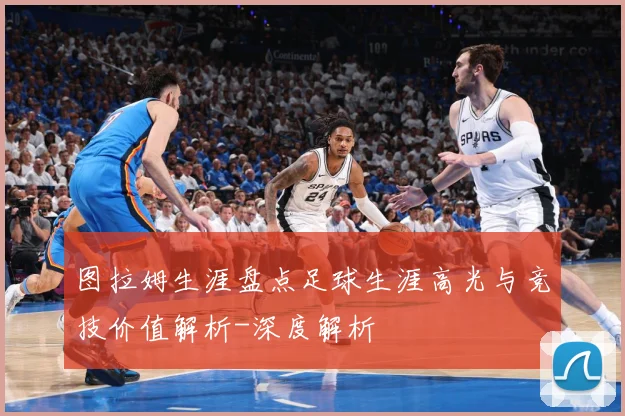 图拉姆生涯盘点足球生涯高光与竞技价值解析-深度解析
