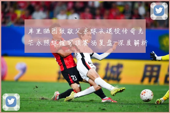 库里晒图致敬父亲球衣退役传奇光芒永照球馆穹顶赛场复盘-深度解析