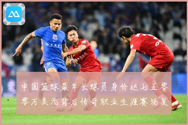 中国篮球最年长球员身价达七五零零万美元背后传奇职业生涯赛场复盘-深度解析
