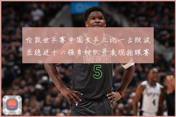 伦敦世乒赛中国女乒三比一击败波兰稳进十六强年轻队员表现抢眼赛场解读-深度解析