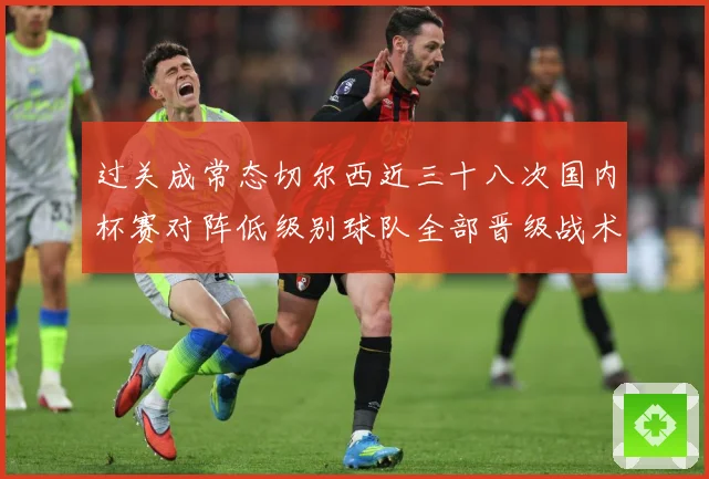 过关成常态切尔西近三十八次国内杯赛对阵低级别球队全部晋级战术观察-深度解析