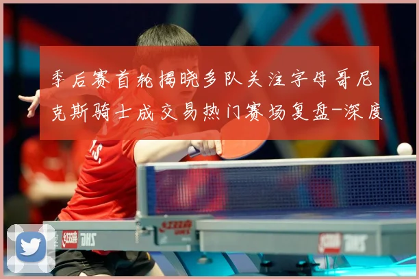 季后赛首轮揭晓多队关注字母哥尼克斯骑士成交易热门赛场复盘-深度解析