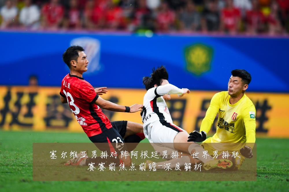 塞尔维亚男排对阵阿根廷男排:世界男排联赛赛前焦点前瞻-深度解析