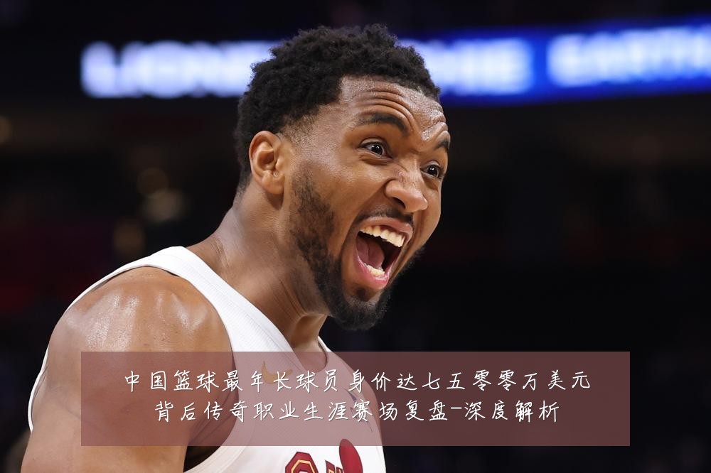 中国篮球最年长球员身价达七五零零万美元背后传奇职业生涯赛场复盘-深度解析
