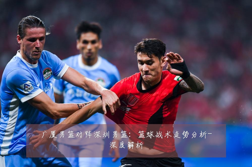 广厦男篮对阵深圳男篮:篮球战术走势分析-深度解析